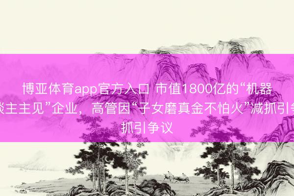 博亚体育app官方入口 市值1800亿的“机器东谈主主见”企业，高管因“子女磨真金不怕火”减抓引争议