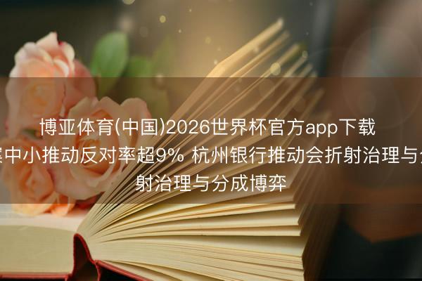 博亚体育(中国)2026世界杯官方app下载 薪酬议案中小推动反对率超9% 杭州银行推动会折射治理与分成博弈