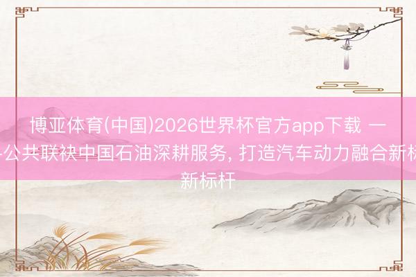 博亚体育(中国)2026世界杯官方app下载 一汽-公共联袂中国石油深耕服务， 打造汽车动力融合新标杆