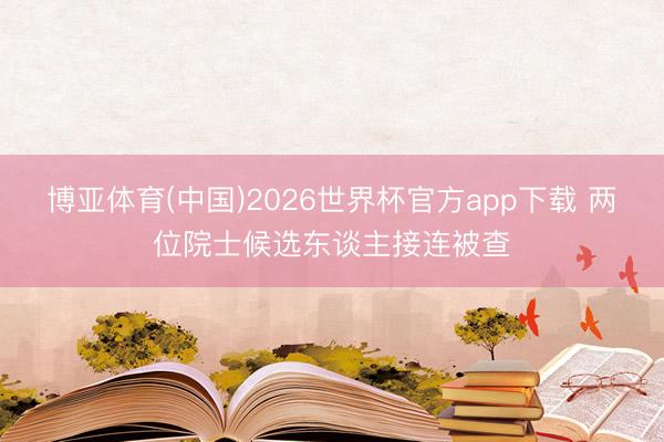 博亚体育(中国)2026世界杯官方app下载 两位院士候选东谈主接连被查