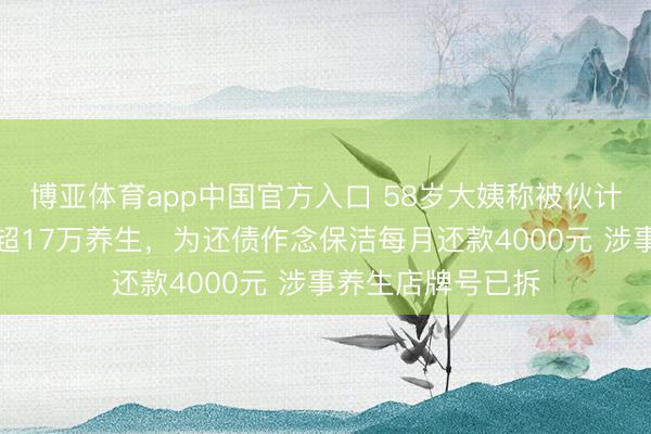 博亚体育app中国官方入口 58岁大姨称被伙计诱骗借网贷破耗超17万养生，为还债作念保洁每月还款4000元 涉事养生店牌号已拆