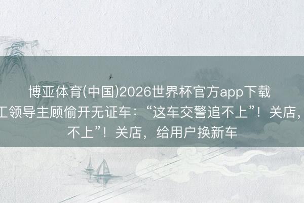 博亚体育(中国)2026世界杯官方app下载 张雪怒了！职工领导主顾偷开无证车：“这车交警追不上”！关店，给用户换新车