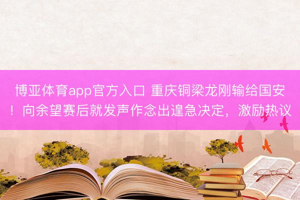 博亚体育app官方入口 重庆铜梁龙刚输给国安！向余望赛后就发声作念出遑急决定，激励热议