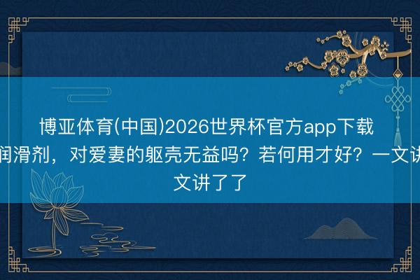 博亚体育(中国)2026世界杯官方app下载 使用润滑剂，对爱妻的躯壳无益吗？若何用才好？一文讲了了
