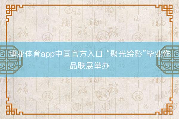 博亚体育app中国官方入口 “聚光绘影”毕业作品联展举办