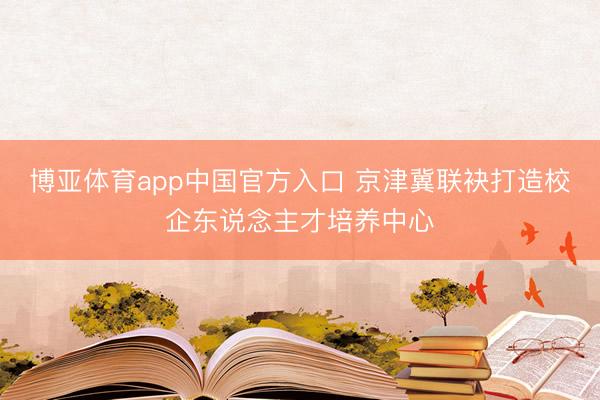 博亚体育app中国官方入口 京津冀联袂打造校企东说念主才培养中心