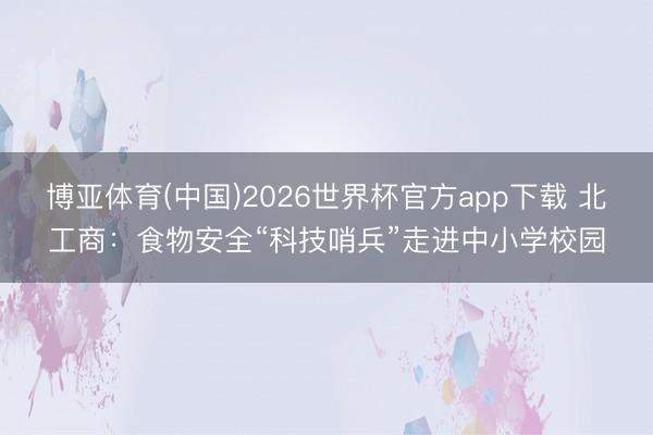 博亚体育(中国)2026世界杯官方app下载 北工商：食物安全“科技哨兵”走进中小学校园