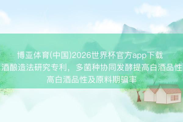 博亚体育(中国)2026世界杯官方app下载 五粮液请求白酒酿造法研究专利，多菌种协同发酵提高白酒品性及原料期骗率