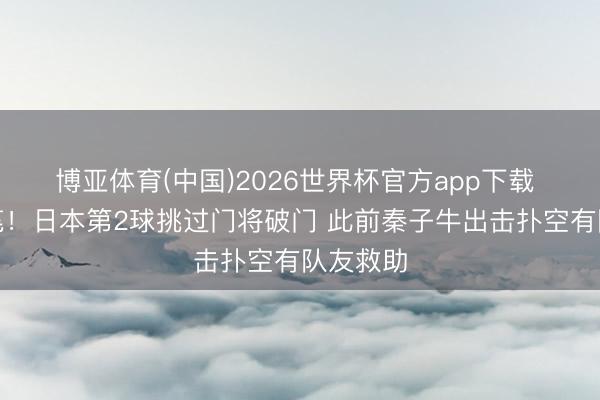博亚体育(中国)2026世界杯官方app下载 早有伏笔！日本第2球挑过门将破门 此前秦子牛出击扑空有队友救助