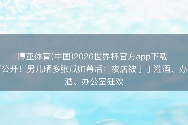 博亚体育(中国)2026世界杯官方app下载 颠倒画面公开！男儿晒多张瓜帅幕后：夜店被丁丁灌酒、办公室狂欢