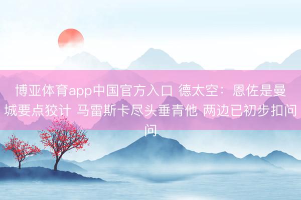 博亚体育app中国官方入口 德太空：恩佐是曼城要点狡计 马雷斯卡尽头垂青他 两边已初步扣问