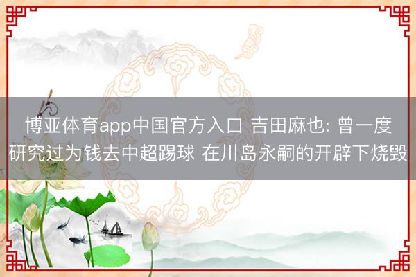 博亚体育app中国官方入口 吉田麻也: 曾一度研究过为钱去中超踢球 在川岛永嗣的开辟下烧毁