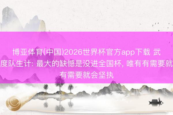 博亚体育(中国)2026世界杯官方app下载 武磊谈国度队生计: 最大的缺憾是没进全国杯， 唯有有需要就会坚执