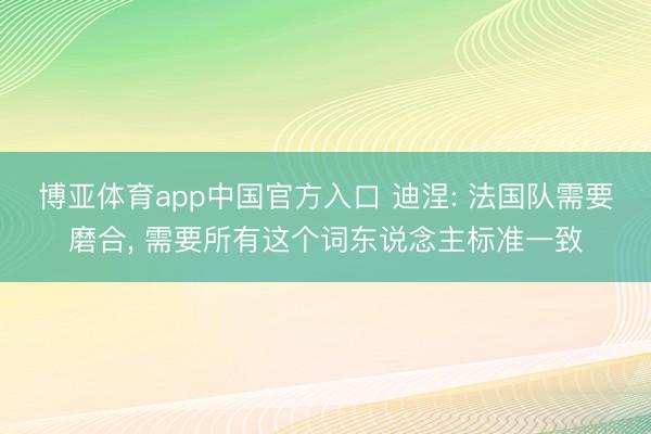 博亚体育app中国官方入口 迪涅: 法国队需要磨合， 需要所有这个词东说念主标准一致