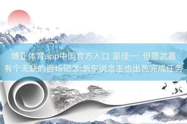 博亚体育app中国官方入口 邵佳一: 但愿武磊有个无缺的百场记念;新东说念主也出色完成任务