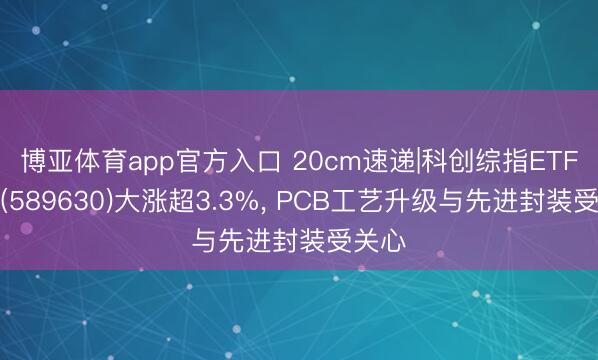 博亚体育app官方入口 20cm速递|科创综指ETF国泰(589630)大涨超3.3%， PCB工艺升级与先进封装受关心