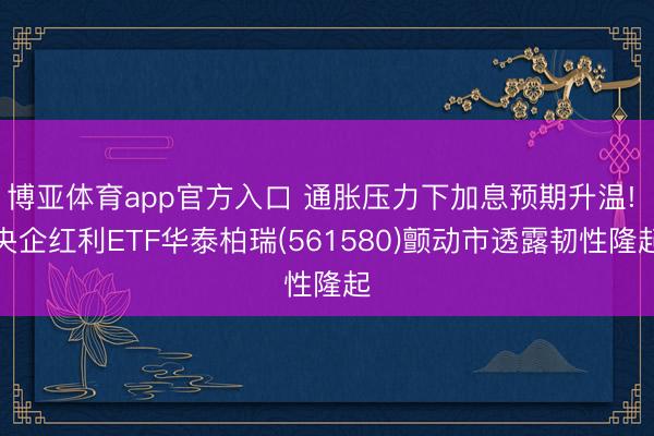 博亚体育app官方入口 通胀压力下加息预期升温! 央企红利ETF华泰柏瑞(561580)颤动市透露韧性隆起