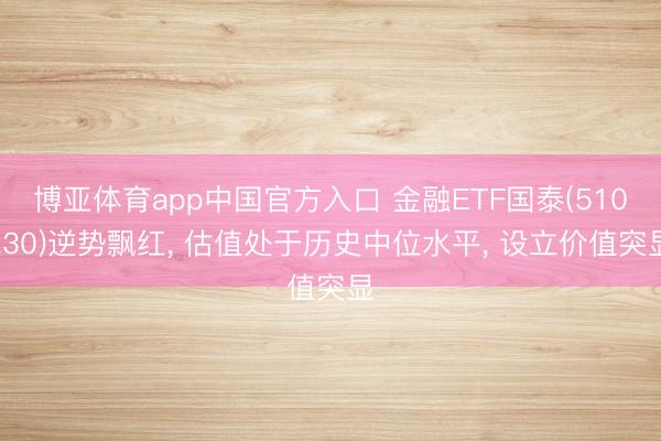 博亚体育app中国官方入口 金融ETF国泰(510230)逆势飘红， 估值处于历史中位水平， 设立价值突显