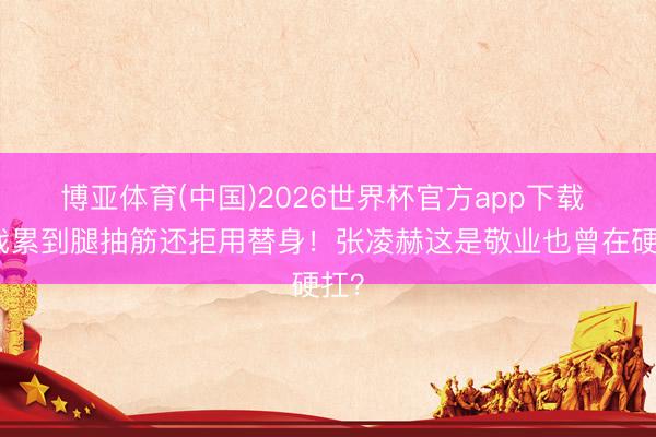 博亚体育(中国)2026世界杯官方app下载 拍戏累到腿抽筋还拒用替身！张凌赫这是敬业也曾在硬扛？