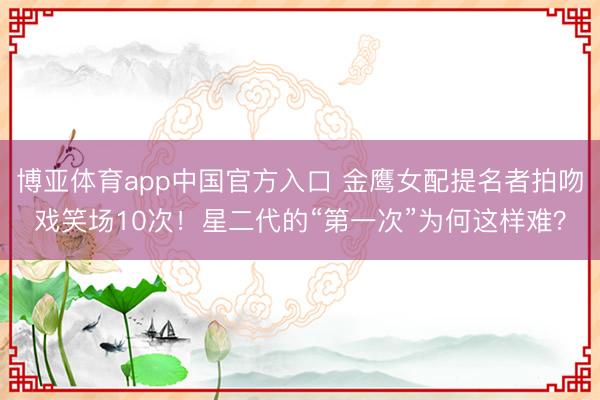 博亚体育app中国官方入口 金鹰女配提名者拍吻戏笑场10次！星二代的“第一次”为何这样难？