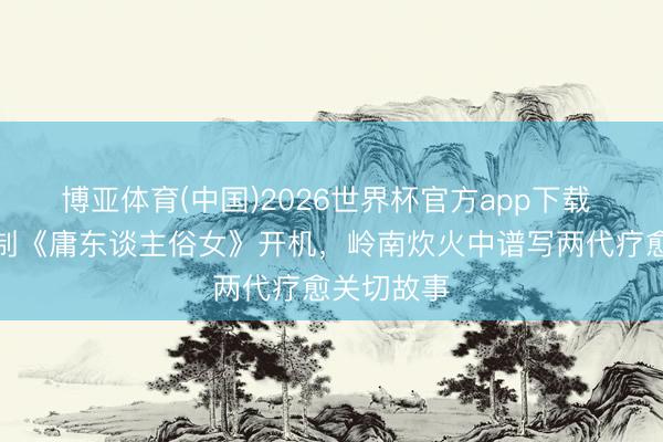博亚体育(中国)2026世界杯官方app下载 田壮壮监制《庸东谈主俗女》开机,岭南炊火中谱写两代疗愈关切故事
