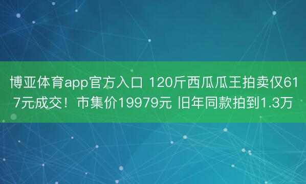 博亚体育app官方入口 120斤西瓜瓜王拍卖仅617元成交！市集价19979元 旧年同款拍到1.3万