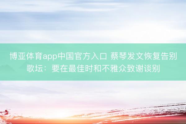 博亚体育app中国官方入口 蔡琴发文恢复告别歌坛：要在最佳时和不雅众致谢谈别