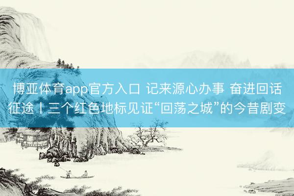 博亚体育app官方入口 记来源心办事 奋进回话征途丨三个红色地标见证“回荡之城”的今昔剧变