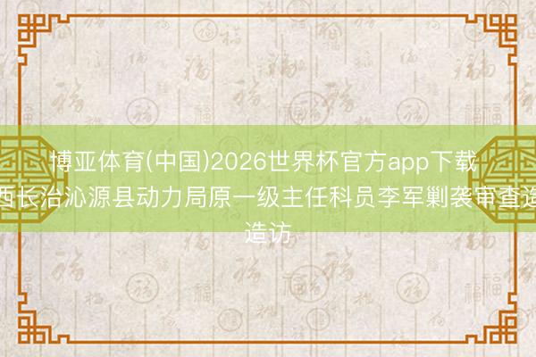 博亚体育(中国)2026世界杯官方app下载 山西长治沁源县动力局原一级主任科员李军剿袭审查造访