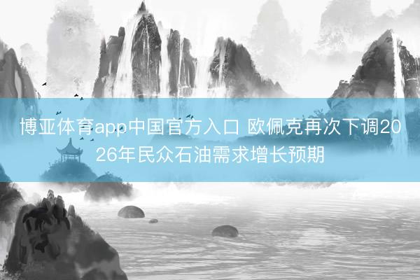 博亚体育app中国官方入口 欧佩克再次下调2026年民众石油需求增长预期