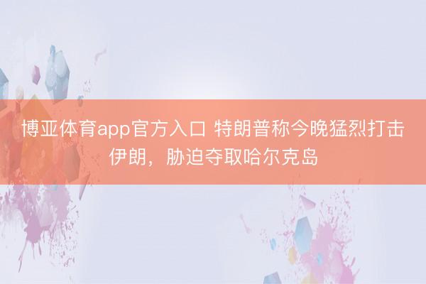 博亚体育app官方入口 特朗普称今晚猛烈打击伊朗，胁迫夺取哈尔克岛