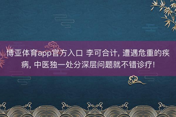 博亚体育app官方入口 李可合计， 遭遇危重的疾病， 中医独一处分深层问题就不错诊疗!