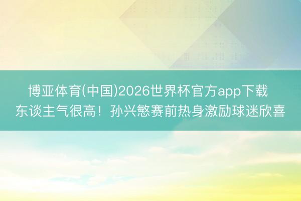 博亚体育(中国)2026世界杯官方app下载 东谈主气很高！孙兴慜赛前热身激励球迷欣喜
