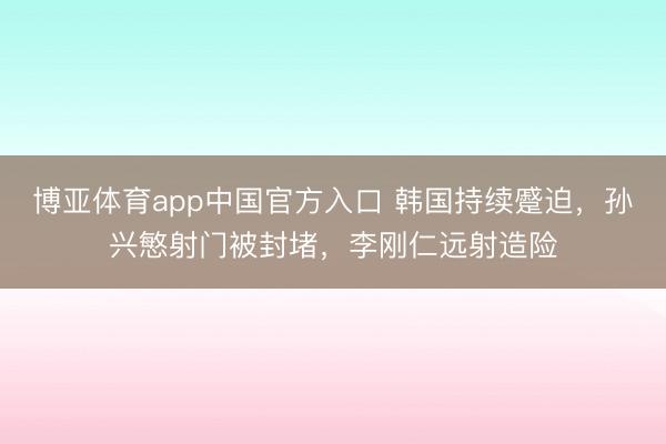 博亚体育app中国官方入口 韩国持续蹙迫，孙兴慜射门被封堵，李刚仁远射造险