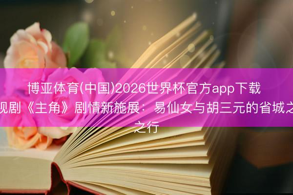 博亚体育(中国)2026世界杯官方app下载 电视剧《主角》剧情新施展：易仙女与胡三元的省城之行