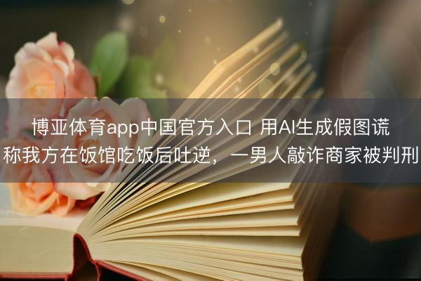 博亚体育app中国官方入口 用AI生成假图谎称我方在饭馆吃饭后吐逆，一男人敲诈商家被判刑