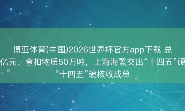 博亚体育(中国)2026世界杯官方app下载 总案值16.1亿元、查扣物质50万吨,上海海警交出“十四五”硬核收成单