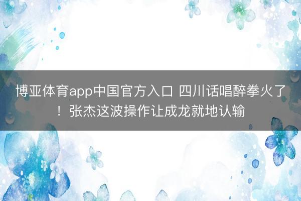 博亚体育app中国官方入口 四川话唱醉拳火了！张杰这波操作让成龙就地认输
