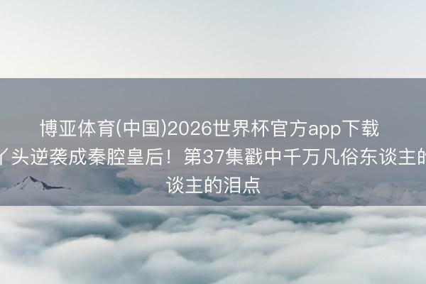 博亚体育(中国)2026世界杯官方app下载 烧火丫头逆袭成秦腔皇后！第37集戳中千万凡俗东谈主的泪点