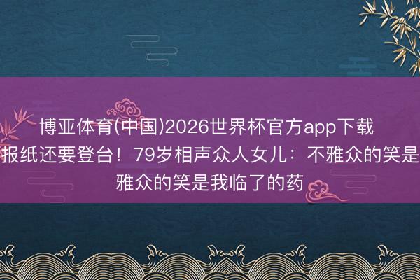 博亚体育(中国)2026世界杯官方app下载 家里堆满旧报纸还要登台！79岁相声众人女儿：不雅众的笑是我临了的药
