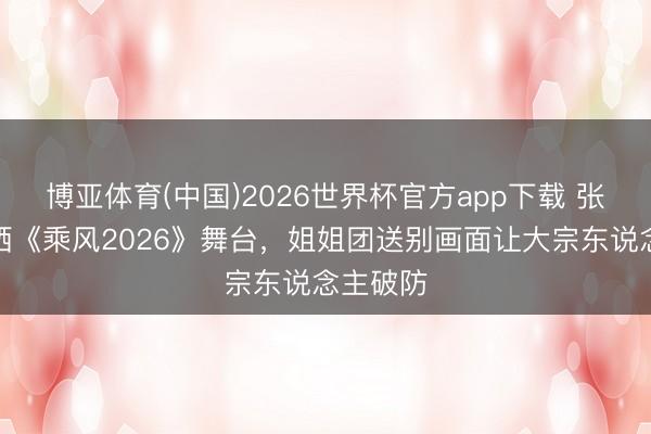 博亚体育(中国)2026世界杯官方app下载 张慧雯泪洒《乘风2026》舞台，姐姐团送别画面让大宗东说念主破防