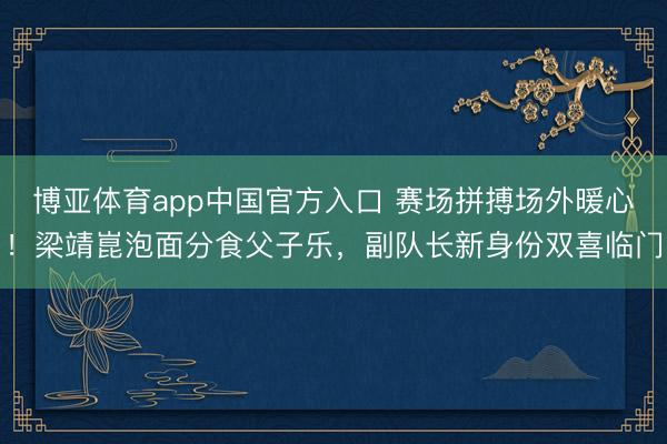 博亚体育app中国官方入口 赛场拼搏场外暖心！梁靖崑泡面分食父子乐，副队长新身份双喜临门