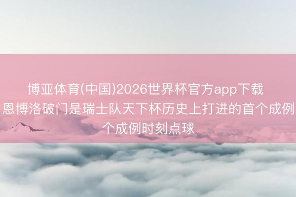 博亚体育(中国)2026世界杯官方app下载 创历史！恩博洛破门是瑞士队天下杯历史上打进的首个成例时刻点球