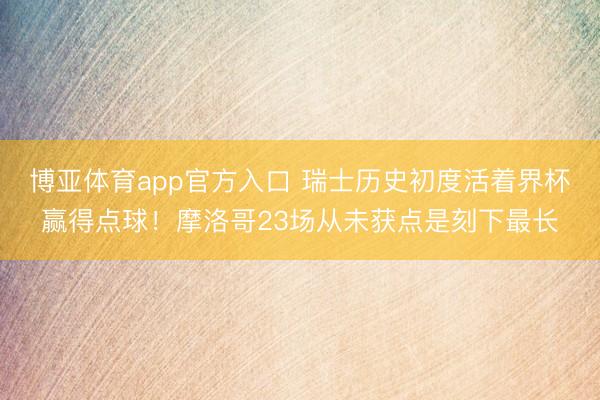 博亚体育app官方入口 瑞士历史初度活着界杯赢得点球！摩洛哥23场从未获点是刻下最长