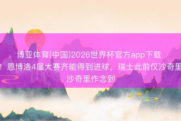 博亚体育(中国)2026世界杯官方app下载 大腹黑！恩博洛4届大赛齐能得到进球，瑞士此前仅沙奇里作念到