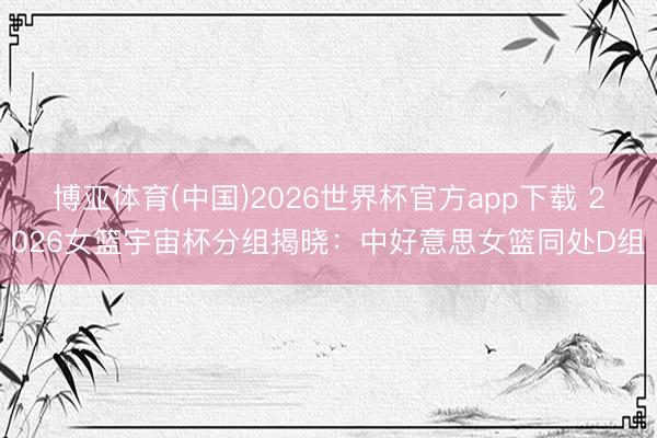 博亚体育(中国)2026世界杯官方app下载 2026女篮宇宙杯分组揭晓：中好意思女篮同处D组