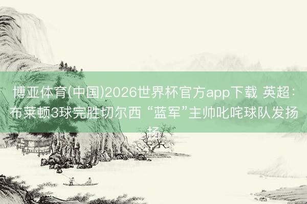 博亚体育(中国)2026世界杯官方app下载 英超：布莱顿3球完胜切尔西 “蓝军”主帅叱咤球队发扬