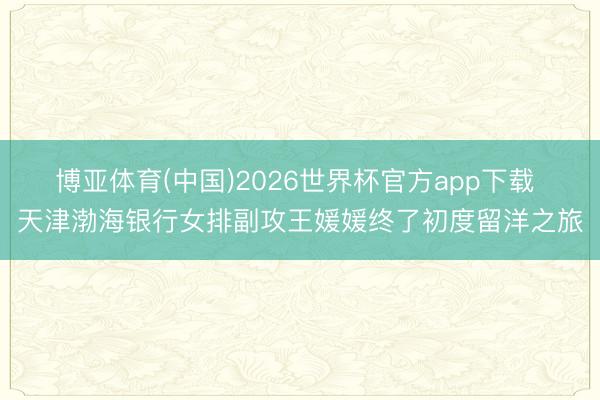 博亚体育(中国)2026世界杯官方app下载 天津渤海银行女排副攻王媛媛终了初度留洋之旅
