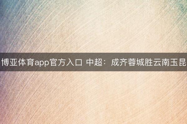 博亚体育app官方入口 中超：成齐蓉城胜云南玉昆