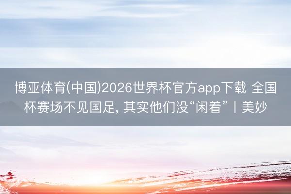 博亚体育(中国)2026世界杯官方app下载 全国杯赛场不见国足， 其实他们没“闲着”丨美妙